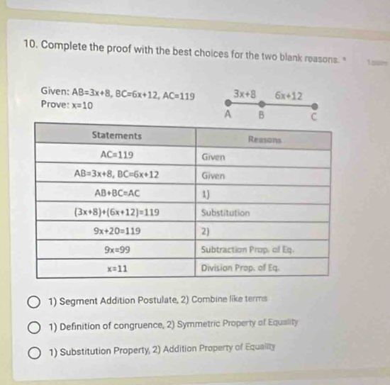 Complete the proof with the best choices for the two blank reasons. " L our
Given: AB=3x+8,BC=6x+12,AC=119 3x+8 6x+12
Prove: x=10
A B 
1) Segment Addition Postulate, 2) Combine like terms
1) Definition of congruence, 2) Symmetric Property of Equality
1) Substitution Property, 2) Addition Property of Equailty