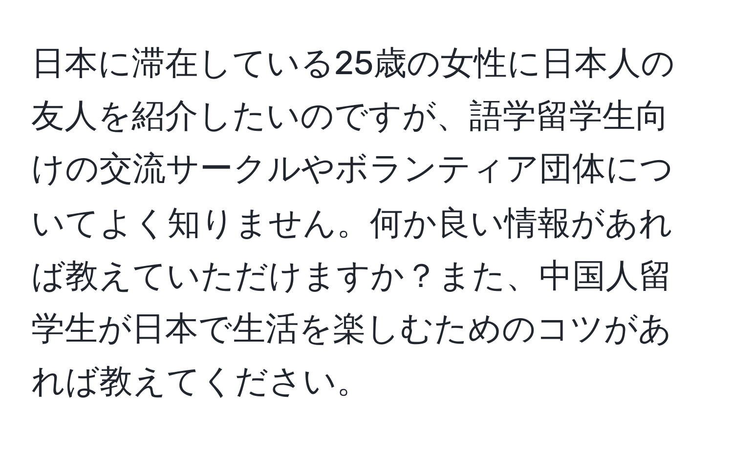 日本に滞在している25歳の女性に日本人の友人を紹介したいのですが、語学留学生向けの交流サークルやボランティア団体についてよく知りません。何か良い情報があれば教えていただけますか？また、中国人留学生が日本で生活を楽しむためのコツがあれば教えてください。