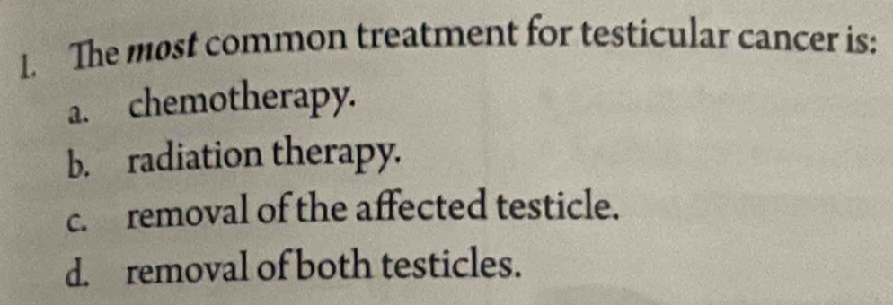 The most common treatment for testicular cancer is:
a. chemotherapy.
b. radiation therapy.
c. removal of the affected testicle.
d. removal of both testicles.