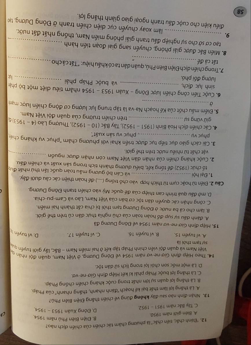 "Dánh chắc, tiến chắc" là phương châm tác chiến của chiến dịch nào?
B. Điện Biên Phủ năm 1954.
A. Biên giới năm 1950.
C. Tây Bắc năm 1951 - 1952.
D. Đông Xuân 1953 - 1954,
13. Nhận định nào sau đãy không đúng về chiến thắng Điện Biên Phủ?
A. Là thắng lợi làm thất bại kế hoạch ''đánh nhanh, thắng nhanh'' của Pháp.
B. Là thắng lợi quân sự lớn nhất trong cuộc kháng chiến chống Pháp.
C. Là thắng lợi buộc Pháp phải kí kết Hiệp định Giơ-ne-vơ.
D. Là một mốc son chói lọi trong lịch sử dân tộc.
14. Theo Hiệp định Giơ-ne-vơ năm 1954 về Đông Dương, ở Việt Nam, quân đội nhân dạo
Việt Nam và quân đội viễn chính Pháp tập kết ở hai miền Nam - Bắc, lấy giới tuyến quảa
sự tạm thời là
A. vĩ tuyến 15. B. vī tuyến 16. C. vĩ tuyến 17. D. vĩ tuyến là
15. Hiệp định Giơ-ne-vơ năm 1954 về Đông Dương đã
A. đánh dấu sự sụp đổ hoàn toàn của chủ nghĩa thực dân cũ trên thế giới.
B. làm cho cả ba nước ở Đông Dương tạm thời bị chia cắt thành hai miền.
C. công nhận các quyền dân tộc cơ bản của Việt Nam, Lào và Cam-pu-chia.
D. mở đấu quá trình can thiệp của đế quốc Mỹ vào chiến tranh Đông Dương.
Câu 2. Điến từ hoặc cụm từ thích hợp vào chỗ trống (.....) để hoàn thiện các câu dưới đây.
1. Đại hội_ và Cán bộ gương mẫu toàn quốc lần thứ nhất đưc
tổ chức (1952) để tổng kết, biểu dương thành tích trong sản xuất và chiến đấu.
2. Cuộc kháng chiến của nhân dân Việt Nam còn nhận được nguồn_
vật chất từ nhiều nước trên thế giới.
3. Cải cách giáo dục tiếp tục được triển khai với phương châm “phục vụ kháng chiế
phục vụ phục vụ sản xuất'.
4. Các chiến dịch Hoà Bình (1951 - 1952), Tây Bắc :  (10 -  1952), , Thượng Lào (4 - 1 953 3) đã
giữ vững sự trên chiến trường của quân đội Việt Nam.
5. Điểm mấu chốt của Kế hoạch Na-va là tập trung lực lượng cơ động chiến lược mạnh
Ở
6. Cuộc Tiến công chiến lược Đông - Xuân 1953 - 1954 nhằm tiêu diệt một bộ phân
sinh lực địch, và buộc Pháp phải _lực
lượng đối phó.
7.Trong chiến dịch Điện Biên Phủ, quân dân ta có khẩu hiệu: “Tất cả cho
tất cả để_
∴
_
8. Miền Bắc được giải phóng, chuyển sang giai đoạn tiến hành
tạo cơ sở cho sự nghiệp đấu tranh giải phóng miền Nam, thống nhất đất nước.
9. _ làm xoay chuyển cục diện chiến tranh ở Đông Dương, tạo
điếu kiện cho cuộc đấu tranh ngoại giao giành thắng lợi.
58