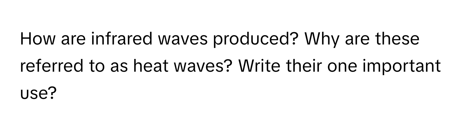 How are infrared waves produced? Why are these referred to as heat waves? Write their one important use?