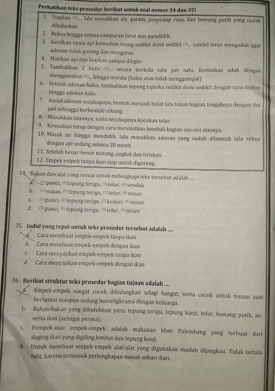 Perhatikan teks prosedur berikut untuk soal nomor 34 dan 35!
1. Siapkan ⑴)..., lalu masukkan air, garam, penyedap rasa, dan bawang putih yang sudah
dihaluskan.
2. Rebus hingga semua campuran larut dan mendidih.
3. Kecilkan nyala api kemudian tuang sedikit demi sedikit (⑺... sambil terus mengaduk agar
adonan tidak gosong dan mengeras.
4. Matikan api dan biarkan sampai dingin.
5. Tambahkan 2 butir ③,,, secara berkala satu per satu. Kemudian aduk dengan
menggunakan (*... hingga merata (halus atau tidak menggumpal)
6. Setelah adonan halus, tambahkan tepung tapioka sedikit demi sedikit dengan cara diuleni
hingga adonan kalis.
7. Ambil adonan secukupnya, bentuk menjadi bulat lalu tekan bagian tengahnya dengan ibu
jari sehingga berbentuk cekung.
8. Masukkan isiannya, yaitu secukupnya kocokan telur.
9. Kemudian tutup dengan cara merekatkan kembali bagian sisi-sisi atasnya.
10. Masak air hingga mendidih, lalu masukkan adonan yang sudah dibentuk lalu rebus
dengan api sedang selama 20 menit.
11. Setelah benar-benar matang, angkat dan tiriskan.
12. Empek empek tanpa ikan siap untuk digoreng.
34. Bahan dan alat yang sesuai untuk melengkapi teks tersebut adalah ....
a. —  panci, ⑵ tepung terigu, ⑶ telur, ⑷ sendok
b. 1 wajan,⑵tepung terigu, ⑶telur, ⑷ mixer
c. ⑴ panci, 2 tepung terigu, ⑶ kemiri, (4mixer
d. 1) panci, (2)tepung terigu, ⑶ telur, (⑷) mixer
35. Judul yang tepat untuk teks prosedur tersebut adalah ....
Cara membuat empek-empek tanpa ikan
b.  Cara membuat empek-empek dengan ikan
c. Cara menyajikan empek-empek tanpa ikan
d. Cara menyajikan empek-empek dengan ikan
36. Berikut struktur teks prosedur bagian tujuan adalah ....
a. Empek-empek sangat cocok dihidangkan selagi hangat, serta cocok untuk teman saat
bersantai maupun sedang bercengkrama dengan keluarga.
b. Bahan-bahan yang dibutuhkan yaitu tepung terigu, tepung kanji, telur, bawang putih, air,
serta ikan (sebagai perasa).
c. Pempek atau empek-empek adalah makanan khas Palembang yang terbuat dari
daging ikan yang digiling lembut dan tepung kanji.
d. Untuk membuat empek-empek alat-alat yang digunakan mudah dijangkau. Tidak terlalu
sulit, karena termasuk perlengkapan masak sehari-hari.