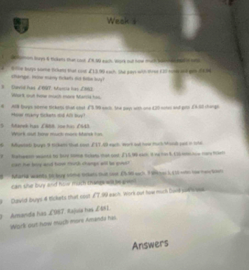 Week 1 
I Sokmon buys 6 tickets that cost £N.99 each. Work out how much scloued mad ie te 
Billne burys some tickets that cout £13.99 each. She pays with three £20 nony and gat £58.94
shange. How many tickars did thille buy? 
3. Devid has £697. Mancia has £863. 
Work out how much more Marcia has. 
4 All buys seene tickets that cost £3.99 earl. She pays with one £20 notes and grts £6.01 changs 
How many tickets did Alli buy? 
5 Marek has ∠BBB. Joe his £643
Work out how much more Marsk has 
6 Mustati buys 9 tickets that cost £17.49 each. Work but howr much Monb paid in loul 
7 fahweno-wants to buy some tickets that cost [) 5.90 each it hehn 8. (15 show mary fickets 
can he boy and how muth changs will be oves? 
8 Maria wants to buy sire tckets that cost C5.96 each. 9Skmes 3, (10 mon tow mesy soet 
can she buy and how muth thangs wit be g vn 
9 David buys 4 tickets that cost £7.99 each. Work out how much Daid sur wos 
Amanda has £987. Rajuia has £481. 
Work out how much more Amanda has. 
Answers