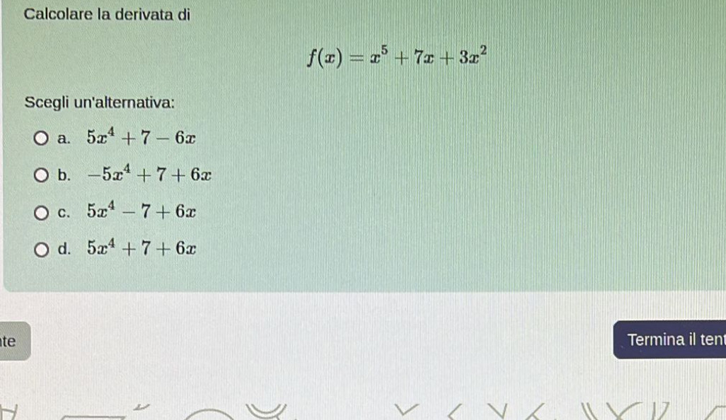 Calcolare la derivata di
f(x)=x^5+7x+3x^2
Scegli un'alternativa:
a. 5x^4+7-6x
b. -5x^4+7+6x
C. 5x^4-7+6x
d. 5x^4+7+6x
te Termina il ten