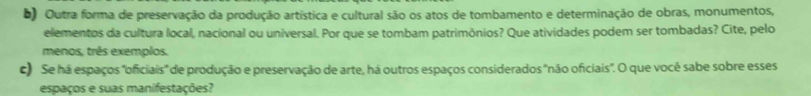 Outra forma de preservação da produção artística e cultural são os atos de tombamento e determinação de obras, monumentos, 
elementos da cultura local, nacional ou universal. Por que se tombam patrimônios? Que atividades podem ser tombadas? Cite, pelo 
menos, três exemplos. 
c) Se há espaços 'oficiais' de produção e preservação de arte, há outros espaços considerados "não oficiais". O que você sabe sobre esses 
espaços e suas manifestações?