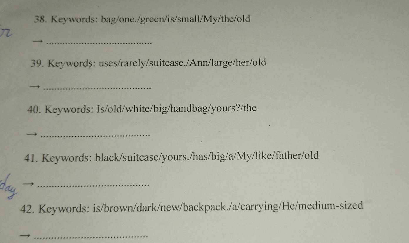 Keywords: bag/one./green/is/small/My/the/old 
_ 
39. Keywords: uses/rarely/suitcase./Ann/large/her/old 
_ 
40. Keywords: Is/old/white/big/handbag/yours?/the 
_ 
41. Keywords: black/suitcase/yours./has/big/a/My/like/father/old 
_ 
42. Keywords: is/brown/dark/new/backpack./a/carrying/He/medium-sized 
_