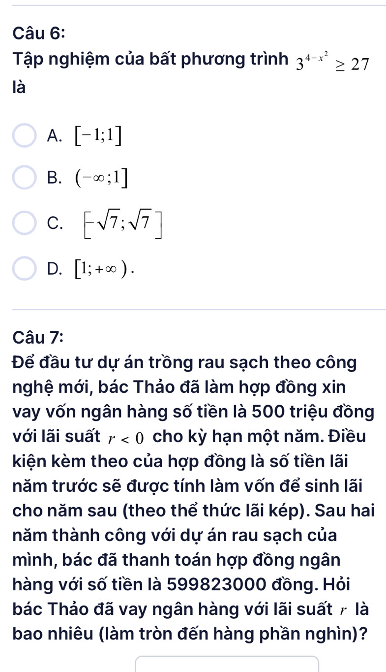 Tập nghiệm của bất phương trình 3^(4-x^2)≥ 27
là
A. [-1;1]
B. (-∈fty ;1]
C. [-sqrt(7);sqrt(7)]
D. [1;+∈fty ). 
Câu 7:
Để đầu tư dự án trồng rau sạch theo công
nghệ mới, bác Thảo đã làm hợp đồng xin
vay vốn ngân hàng số tiền là 500 triệu đồng
với lãi suất r<0</tex> cho kỳ hạn một năm. Điều
kiện kèm theo của hợp đồng là số tiền lãi
năm trước sẽ được tính làm vốn để sinh lãi
cho năm sau (theo thể thức lãi kép). Sau hai
năm thành công với dự án rau sạch của
mình, bác đã thanh toán hợp đồng ngân
hàng với số tiền là 599823000 đồng. Hỏi
bác Thảo đã vay ngân hàng với lãi suất 7 là
bao nhiêu (làm tròn đến hàng phần nghìn)?