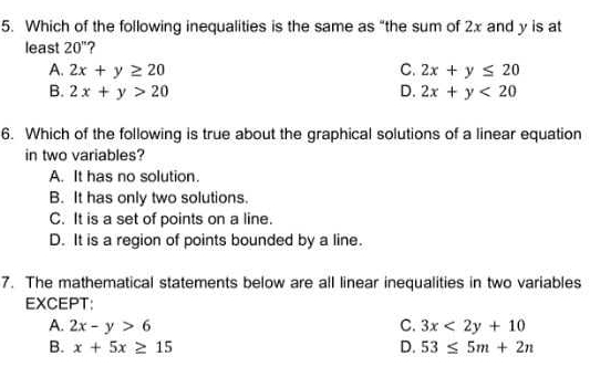 Which of the following inequalities is the same as “the sum of 2x and y is at
least 20''
A. 2x+y≥ 20 C. 2x+y≤ 20
B. 2x+y>20 D. 2x+y<20</tex> 
6. Which of the following is true about the graphical solutions of a linear equation
in two variables?
A. It has no solution.
B. It has only two solutions.
C. It is a set of points on a line.
D. It is a region of points bounded by a line.
7. The mathematical statements below are all linear inequalities in two variables
EXCEPT:
A. 2x-y>6 C. 3x<2y+10
B. x+5x≥ 15 D. 53≤ 5m+2n