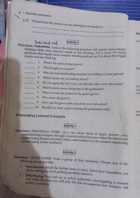 PrACTICAL RESEArCh 1 
_ 
10. Characterize the person you are referring to in number 9. 
_ 
As 
Activity 2 
cas 
Directions: PAIR WORK. Some of the following questions will require more comples 
thinking while some demand simple or less thinking. Put a check (√) on the 
questions that require more complex thinking and put an X to those that trigger 
simple and less thinking. 
_1. What's the color of your gown? Tr 
_2. Who bought your gown? 
_3. Why are some graduating students not willing to wear gowns? 
_4. Which memo are you talking about? 
_5. Do you agree that Mr. Cruz was the one who wrote the memo? 
in y 
_6. Which article seems intriguing to the graduates? 
ex 
_7. What is inside the pocket of the green gown? 
_8. Who owns the gown? 
_9. How can the gown make you look more attractive? 
_10. Should you wear a gown during the graduation ball? 
tea 
Elaborating Learned Concepts 
abe 
Activity 1 
Directions: INDIVIDUAL WORK. On a one whole sheet of paper, present your 
understanding of inquiry through a topical outline that uses either the traditional 
system (using Roman mumerals, letters, and numbers) or the modern numbering 
system (using Arabic numbers), 
Activity 2 
Directions: GROUP WORK. Form a group of four members. Choose any of the 
following group activities. 
1. Speculation: Recall the hottest issue in town. Prove how inquisitive you 
are by raising top-level probing questions about it. 
2. Role-Playing: Two will act as police authorities investigating a criminal 
case while the other two will play the role of suspected law violators. Ask 
probing questions.