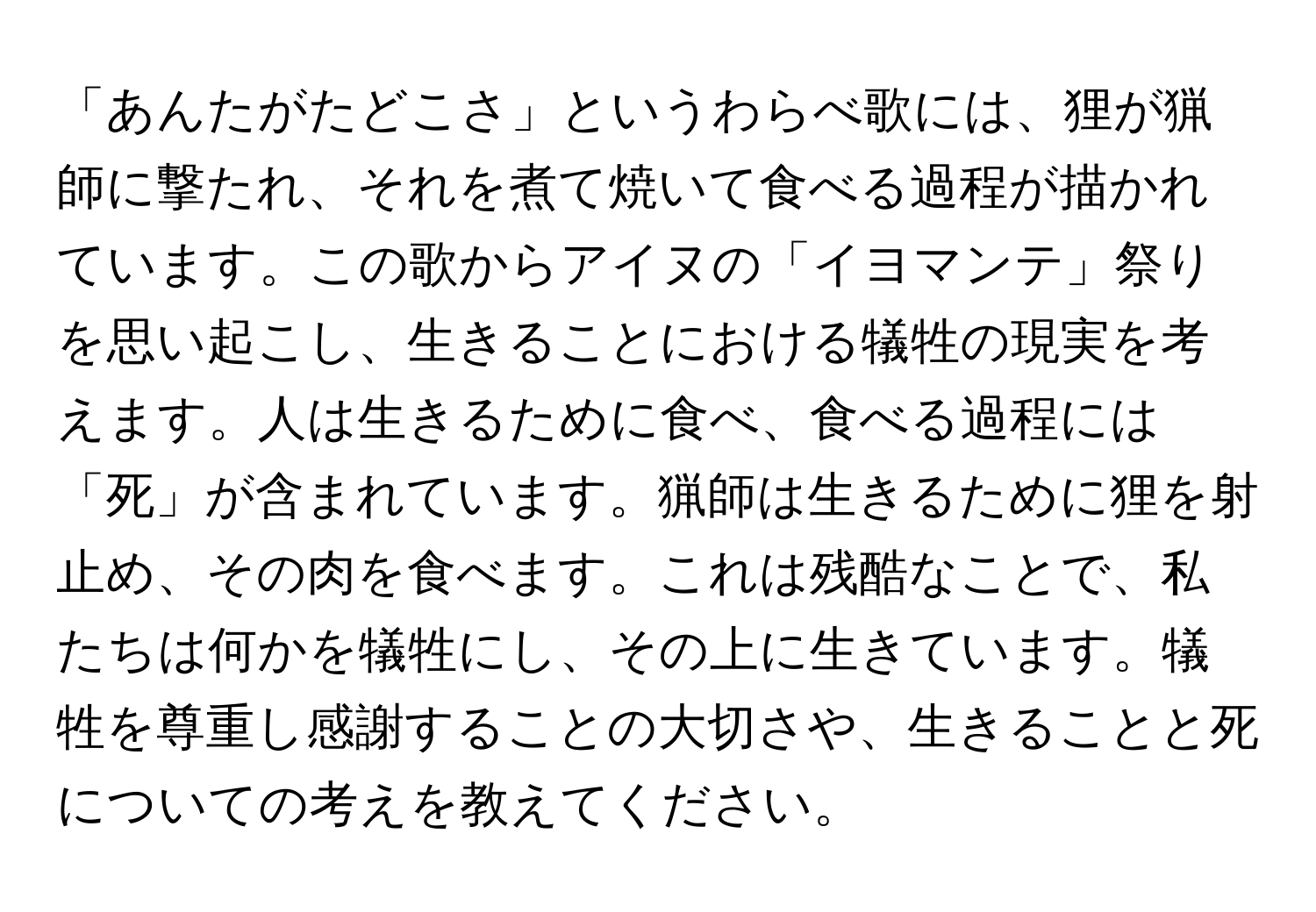 「あんたがたどこさ」というわらべ歌には、狸が猟師に撃たれ、それを煮て焼いて食べる過程が描かれています。この歌からアイヌの「イヨマンテ」祭りを思い起こし、生きることにおける犠牲の現実を考えます。人は生きるために食べ、食べる過程には「死」が含まれています。猟師は生きるために狸を射止め、その肉を食べます。これは残酷なことで、私たちは何かを犠牲にし、その上に生きています。犠牲を尊重し感謝することの大切さや、生きることと死についての考えを教えてください。