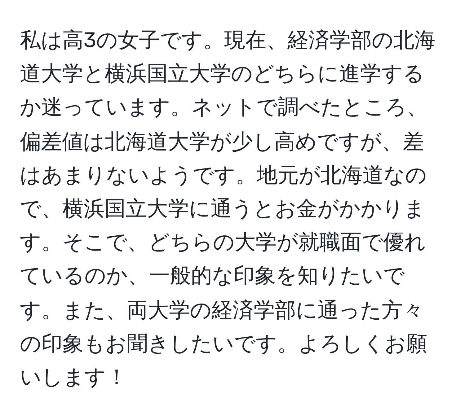 私は高3の女子です。現在、経済学部の北海道大学と横浜国立大学のどちらに進学するか迷っています。ネットで調べたところ、偏差値は北海道大学が少し高めですが、差はあまりないようです。地元が北海道なので、横浜国立大学に通うとお金がかかります。そこで、どちらの大学が就職面で優れているのか、一般的な印象を知りたいです。また、両大学の経済学部に通った方々の印象もお聞きしたいです。よろしくお願いします！