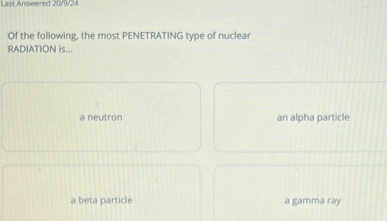 Last Answered 20/9/24
Of the following, the most PENETRATING type of nuclear
RADIATION is...
a neutron an alpha particle
a beta particle a gamma ray