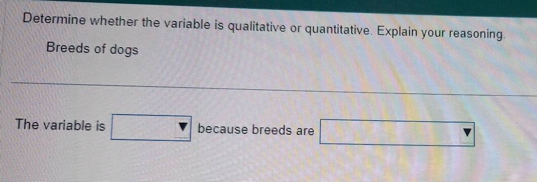 Determine whether the variable is qualitative or quantitative. Explain your reasoning 
Breeds of dogs 
The variable is because breeds are (3,□ _ _ 