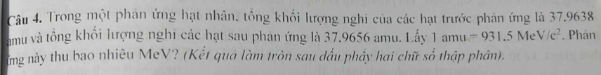 Trong một phản ứng hạt nhân, tổng khối lượng nghi của các hạt trước phản ứng là 37.9638
amu và tổng khối lượng nghi các hạt sau phan ứng là 37.9656 amu. Lấy 1 am U =931.5MeV/c^2. Phản 
ững này thu bao nhiêu MeV? (Kết quả làm tròn sau dấu phầy hai chữ số thập phân).