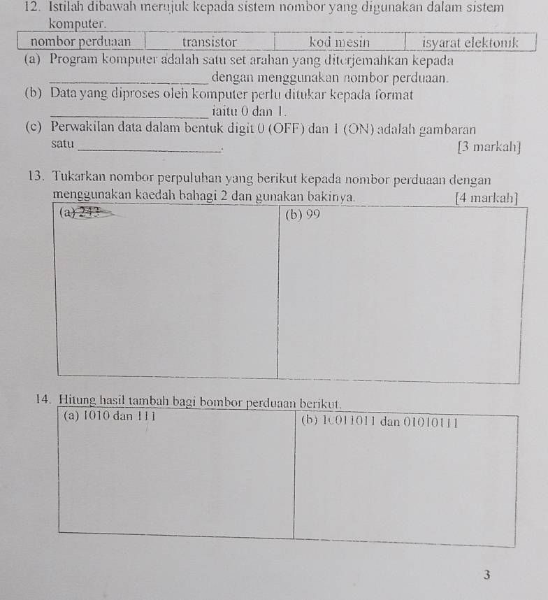 Istilah dibawah merujuk kepada sistem nombor yang digunakan dalam sistem
komputer.
nombor perduaan transistor kod mesin isyarat elektonik
(a) Program komputer adalah satu set arahan yang diterjemahkan kepada
_dengan menggunakan nombor perduaan.
(b) Data yang diproses oleh komputer perlu ditukar kepada format
_iaitu 0 dan 1.
(c) Perwakilan data dalam bentuk digit 0 (OFF) dan 1 (ON) adalah gambaran
satu _[3 markah]
13. Tukarkan nombor perpuluhan yang berikut kepada nombor perduaan dengan
14. H
3