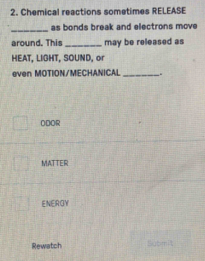 Chemical reactions sometimes RELEASE
_as bonds break and electrons move
around. This _may be released as
HEAT, LIGHT, SOUND, or
even MOTION/MECHANICAL _.
ODOR
MATTER
ENERGY
Rewatch Submit