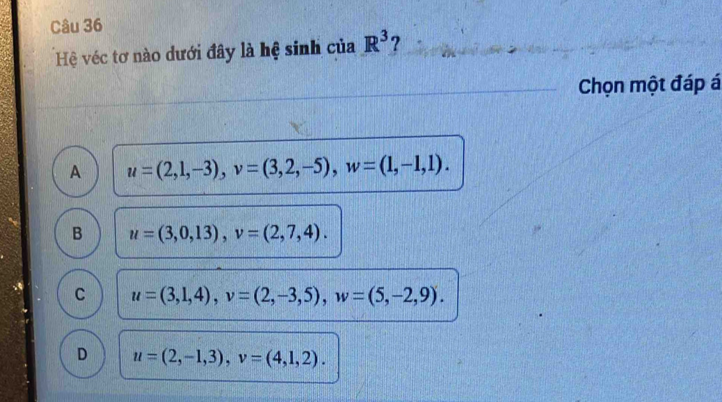 Hệ véc tơ nào dưới đây là hệ sinh của R^3 ?
Chọn một đáp á
A u=(2,1,-3), v=(3,2,-5), w=(1,-1,1).
B u=(3,0,13), v=(2,7,4).
C u=(3,1,4), v=(2,-3,5), w=(5,-2,9).
D u=(2,-1,3), v=(4,1,2).