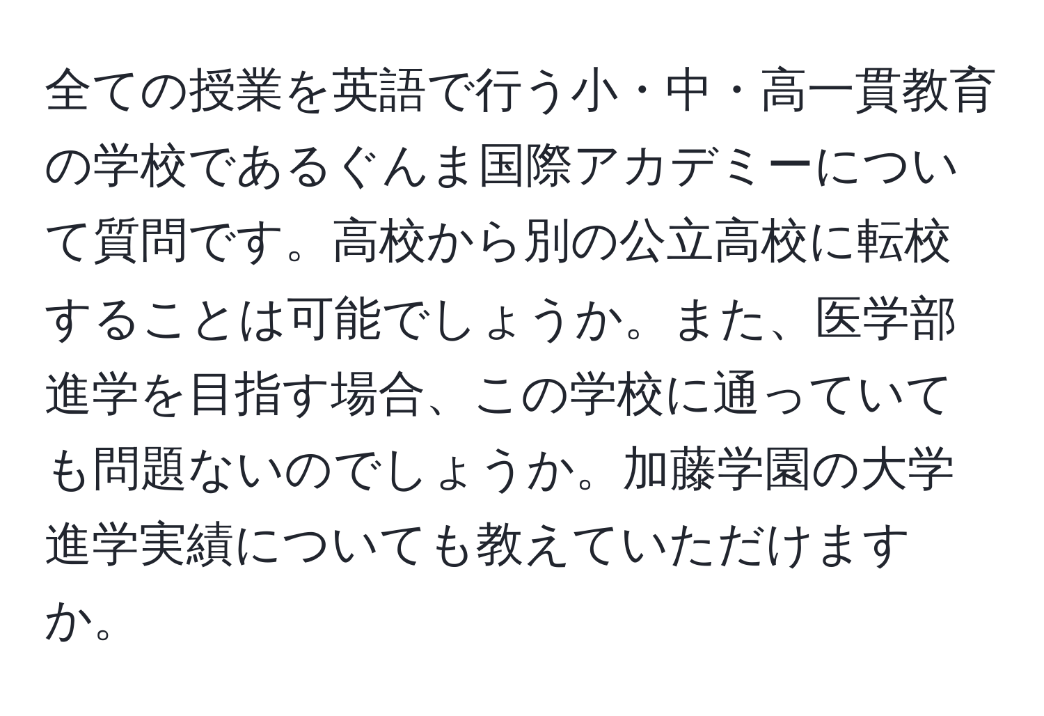 全ての授業を英語で行う小・中・高一貫教育の学校であるぐんま国際アカデミーについて質問です。高校から別の公立高校に転校することは可能でしょうか。また、医学部進学を目指す場合、この学校に通っていても問題ないのでしょうか。加藤学園の大学進学実績についても教えていただけますか。