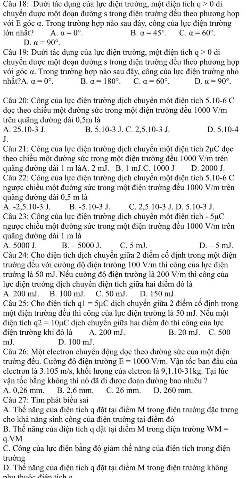 Dưới tác dụng của lực điện trường, một điện tích q>0 di
chuyền được một đoạn đường s trong điện trường đều theo phương hợp
với E góc α. Trong trường hợp nào sau đây, công của lực điện trường
lớn nhất? A. alpha =0°. B. alpha =45°. C. alpha =60°.
D. a=90°.
Câu 19: Dưới tác dụng của lực điện trường, một điện tích q>0 di
chuyển được một đoạn đường s trong điện trường đều theo phương hợp
với góc α. Trong trường hợp nào sau đây, công của lực điện trường nhỏ
nhất?A. alpha =0°. B. alpha =180°. C. alpha =60°. D. alpha =90°.
Câu 20: Công của lực điện trường dịch chuyền một điện tích 5.10-6 C
dọc theo chiều một đường sức trong một điện trường đều 1000 V/m
trên quãng đường dài 0,5m là
A. 25.10-3 J. B. 5.10-3 J. C. 2,5.10-3 J. D. 5.10-4
J.
Câu 21: Công của lực điện trường dịch chuyển một điện tích 2μC dọc
theo chiều một đường sức trong một điện trường đều 1000 V/m trên
quãng đường dài 1 m làA. 2 mJ. B. 1 mJ.C. 1000 J D. 2000 J.
Câu 22: Công của lực điện trường dịch chuyền một điện tích 5.10-6 C
ngược chiều một đường sức trong một điện trường đều 1000 V/m trên
quãng đường dài 0,5 m là
A. -2,5.10-3 J. B. -5.10-3 J. C. 2,5.10-3 J. D. 5.10-3 J.
Câu 23: Công của lực điện trường dịch chuyền một điện tích - 5μC
ngược chiều một đường sức trong một điện trường đều 1000 V/m trên
quãng đường dài 1 m là
A. 5000 J. B. - 5000 J. C. 5 mJ. D. - 5 mJ.
Câu 24: Cho điện tích dịch chuyển giữa 2 điểm cố định trong một điện
trường đều với cường độ điện trường 100 V/m thì công của lực điện
trường là 50 mJ. Nếu cường độ điện trường là 200 V/m thì công của
lực điện trường dịch chuyền điện tích giữa hai điểm đó là
A. 200 mJ. B. 100 mJ. C. 50 mJ. D. 150 mJ.
Câu 25: Cho điện tích q1=5mu C dịch chuyền giữa 2 điểm cố định trong
một điện trường đều thì công của lực điện trường là 50 mJ. Nếu một
điện tích q2=10mu C dịch chuyển giữa hai điểm đó thì công của lực
điện trường khi đó là A. 200 mJ. B. 20 mJ. C. 500
mJ. D. 100 mJ.
Câu 26: Một electron chuyền động dọc theo đường sức của một điện
trường đều. Cường độ điện trường E=1000V/m. Vận tốc ban đầu của
electron là 3.105 m/s, khối lượng của elctron là 9,1.10-31kg. Tại lúc
vận tốc bằng không thì nó đã đi được đoạn đường bao nhiêu ?
A. 0,26 mm. B. 2,6 mm. C. 26 mm. D. 260 mm.
Câu 27: Tìm phát biểu sai
A. Thể năng của điện tích q đặt tại điểm M trong điện trường đặc trưng
cho khả năng sinh công của điện trường tại điểm đó
B. Thế năng của điện tích q đặt tại điểm M trong điện trường WM=
q.VM
C. Công của lực điện bằng độ giảm thế năng của điện tích trong điện
trường
D. Thể năng của điện tích q đặt tại điểm M trong điện trường không
nh u thuộo điên tín h