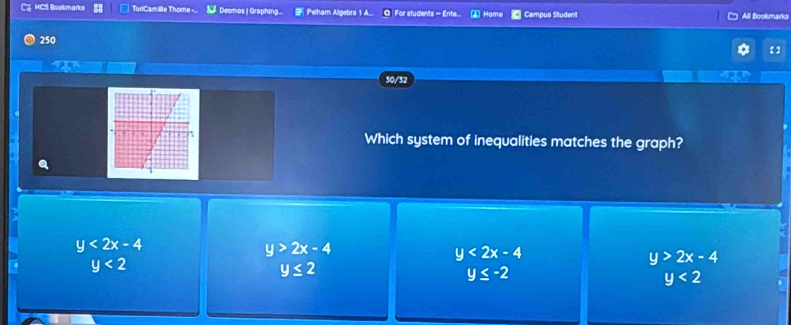 HCS Bookmarks ToriCamille Thome - Desmos | Graphing... Pelham Algebra 1 A.. O For students - Ente. ④ Home Campus Student All Bookmarks
250
【
30/32
Which system of inequalities matches the graph?
y<2x-4</tex>
y>2x-4
y<2x-4</tex>
y<2</tex>
y>2x-4
y≤ 2
y≤ -2
y<2</tex>