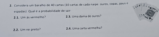 Considera um baralho de 40 cartas (10 cartas de cada naipe: ouros, copas, paus e 
espadas). Qual é a probabilidade de sair: 
2.1. Um às vermelho? 2.3. Uma dama de ouros? 
2.2. Um rei preto? 2.4. Uma carta vermelha?