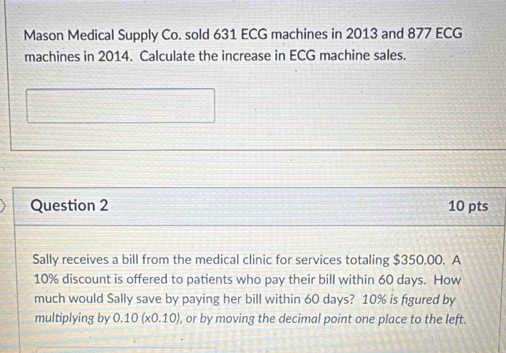 Mason Medical Supply Co. sold 631 ECG machines in 2013 and 877 ECG
machines in 2014. Calculate the increase in ECG machine sales. 
Question 2 10 pts 
Sally receives a bill from the medical clinic for services totaling $350.00. A
10% discount is offered to patients who pay their bill within 60 days. How 
much would Sally save by paying her bill within 60 days? 10% is figured by 
multiplying by 0.10(x0.10) , or by moving the decimal point one place to the left.