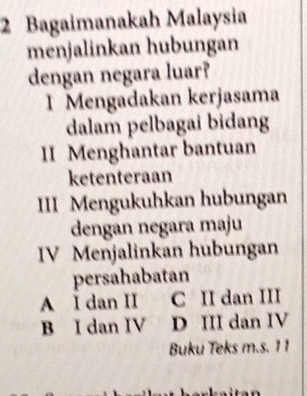 Bagaimanakah Malaysia
menjalinkan hubungan
dengan negara luar?
I Mengadakan kerjasama
dalam pelbagai bidang
II Menghantar bantuan
ketenteraan
III Mengukuhkan hubungan
dengan negara maju
IV Menjalinkan hubungan
persahabatan
A I dan II C II dan III
B I dan IV D III dan IV
Buku Teks m.s. 1 1