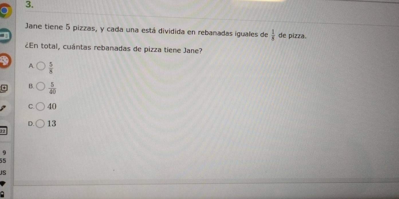 Jane tiene 5 pizzas, y cada una está dividida en rebanadas iguales de  1/8  de pizza.
¿En total, cuántas rebanadas de pizza tiene Jane?
A.  5/8 
B.  5/40 
C. 40
D. 13
22
9
55
JS