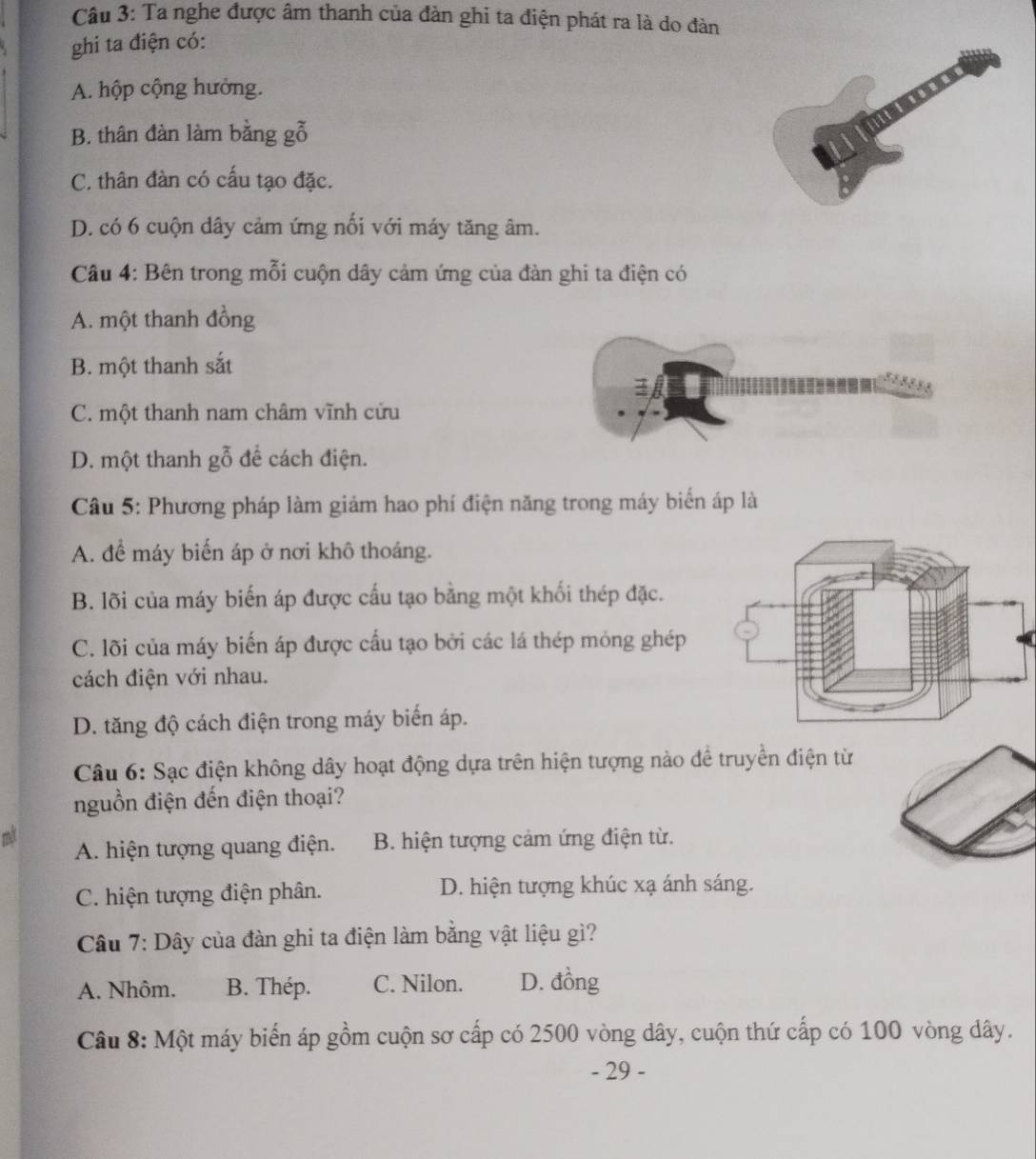 Ta nghe được âm thanh của đàn ghi ta điện phát ra là do đàn
ghi ta điện có:
A. hộp cộng hưởng.
B. thân đàn làm bằng gỗ
C. thân đàn có cấu tạo đặc.
D. có 6 cuộn dây cảm ứng nối với máy tăng âm.
Câu 4: Bên trong mỗi cuộn dây cảm ứng của đàn ghi ta điện có
A. một thanh đồng
B. một thanh sắt
C. một thanh nam châm vĩnh cửu
D. một thanh gỗ để cách điện.
Câu 5: Phương pháp làm giảm hao phí điện năng trong máy biển áp là
A. để máy biến áp ở nơi khô thoáng.
B. lõi của máy biến áp được cấu tạo bằng một khối thép đặc.
C. lõi của máy biến áp được cấu tạo bởi các lá thép mỏng ghép
cách điện với nhau.
D. tăng độ cách điện trong máy biển áp.
Câu 6: Sạc điện không dây hoạt động dựa trên hiện tượng nào để truyền điện từ
nguồn điện đến điện thoại?
mãt A. hiện tượng quang điện. B. hiện tượng cảm ứng điện từ.
C. hiện tượng điện phân. D. hiện tượng khúc xạ ánh sáng.
Câu 7: Dây của đàn ghi ta điện làm bằng vật liệu gì?
A. Nhôm. B. Thép. C. Nilon. D. đồng
Câu 8: Một máy biến áp gồm cuộn sơ cấp có 2500 vòng dây, cuộn thứ cấp có 100 vòng dây.
- 29 -