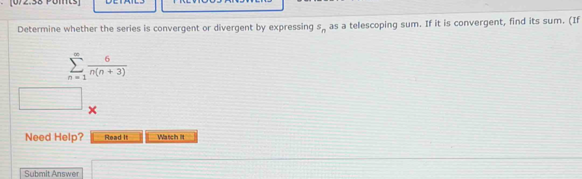 Determine whether the series is convergent or divergent by expressing s_n as a telescoping sum. If it is convergent, find its sum. (If
sumlimits _(n=1)^(∈fty) 6/n(n+3) 
Need Help? Read It Watch it 
Submit Answer