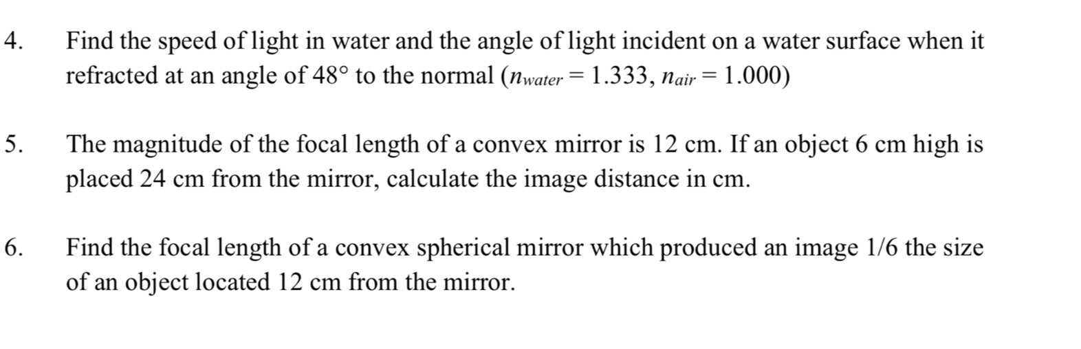 Find the speed of light in water and the angle of light incident on a water surface when it 
refracted at an angle of 48° to the normal (n_water=1.333, n_air=1.000)
5. The magnitude of the focal length of a convex mirror is 12 cm. If an object 6 cm high is 
placed 24 cm from the mirror, calculate the image distance in cm. 
6. Find the focal length of a convex spherical mirror which produced an image 1/6 the size 
of an object located 12 cm from the mirror.