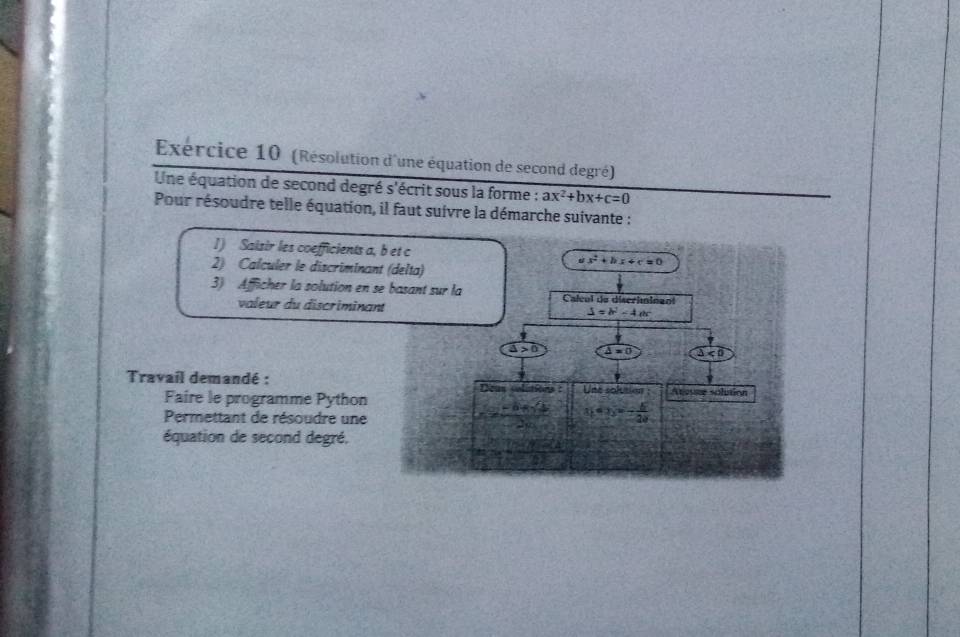 Exércice 10 (Résolution d'une équation de second degré)
Une équation de second degré s'écrit sous la forme : ax^2+bx+c=0
Pour résoudre telle équation, il faut suivre la démarche suivante :
1) Saisir les coefficients 
2) Calculer le discrimin
3) Afficher la solution en
valeur du discrimin
Travail demandé :
Faire le programme Python
Permettant de résoudre une
équation de second degré.