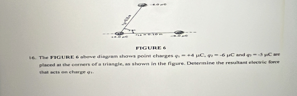 -6.0 10
a
+ 4 0
-∞ -0 HC 
FIGURE 6 
16. The FIGURE 6 above diagram shows point charges q_1=+4 μC, q_2=-6 μC and q_3=-5 μC are 
placed at the corners of a triangle, as shown in the figure. Determine the resultant electric force 
that acts on charge 91.