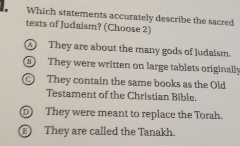 Which statements accurately describe the sacred
texts of Judaism? (Choose 2)
A They are about the many gods of Judaism.
B They were written on large tablets originally
They contain the same books as the Old
Testament of the Christian Bible.
① They were meant to replace the Torah.
They are called the Tanakh.