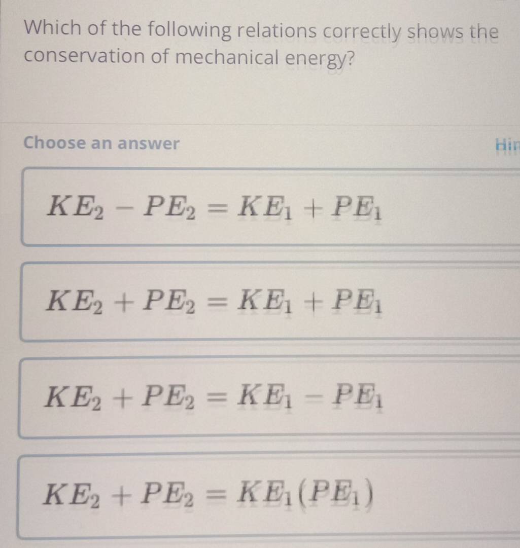 Which of the following relations correctly shows the
conservation of mechanical energy?
Choose an answer Hir
KE_2-PE_2=KE_1+PE_1
KE_2+PE_2=KE_1+PE_1
KE_2+PE_2=KE_1-PE_1
KE_2+PE_2=KE_1(PE_1)