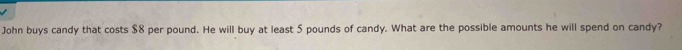 John buys candy that costs $8 per pound. He will buy at least 5 pounds of candy. What are the possible amounts he will spend on candy?
