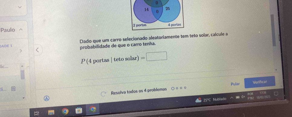 0
14 0 25
Paulo 2 portas 4 portas 
)ADE 1 Dado que um carro selecionado aleatoriamente tem teto solar, calcule a 
probabilidade de que o carro tenha. 
lic...
P(4portas|tetosolar)=□
Pular 
Resolva todos os 4 problemas Verificar 
di... 
POR 17:36
25°C Nublado PTB2 18/02/2025