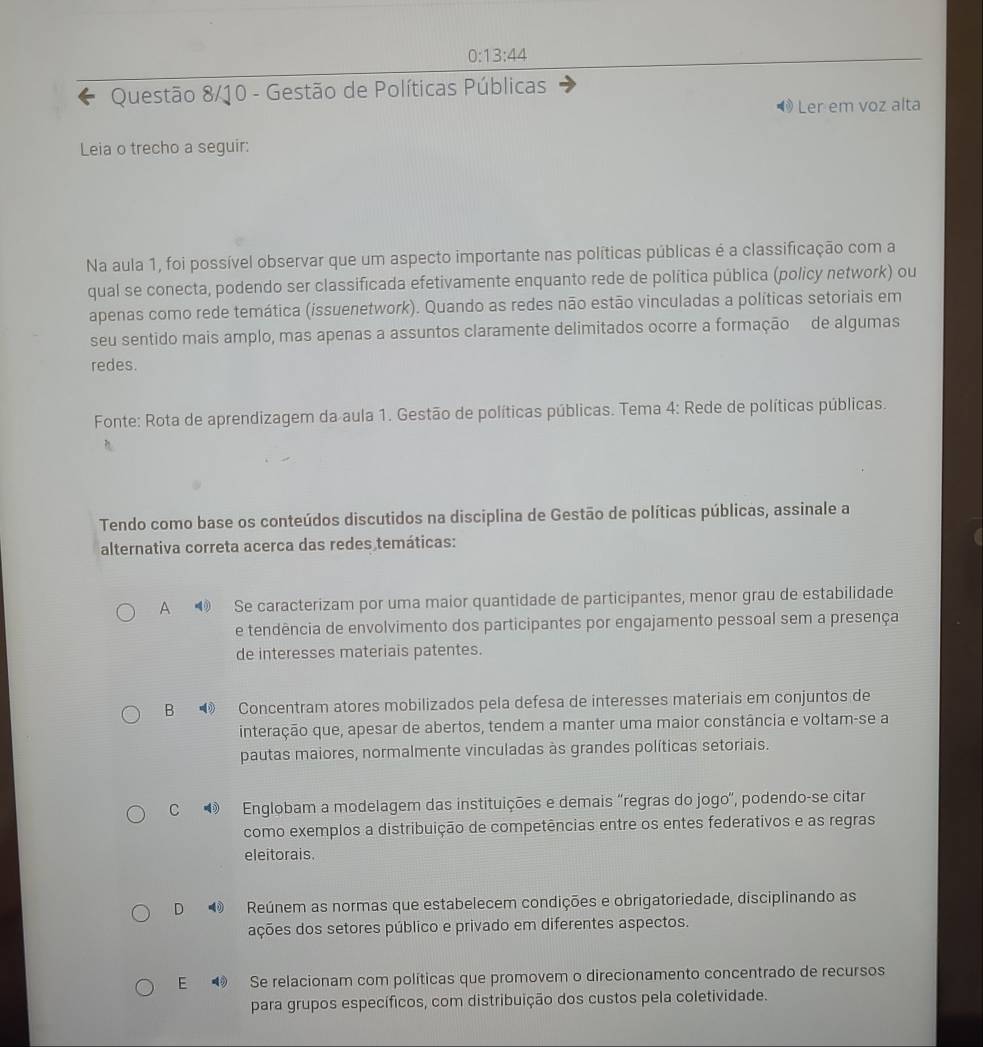 0:13:44
Questão 8/10 - Gestão de Políticas Públicas
◀ Ler em voz alta
Leia o trecho a seguir:
Na aula 1, foi possível observar que um aspecto importante nas políticas públicas é a classificação com a
qual se conecta, podendo ser classificada efetivamente enquanto rede de política pública (policy network) ou
apenas como rede temática (issuenetwork). Quando as redes não estão vinculadas a políticas setoriais em
seu sentido mais amplo, mas apenas a assuntos claramente delimitados ocorre a formação de algumas
redes.
Fonte: Rota de aprendizagem da aula 1. Gestão de políticas públicas. Tema 4: Rede de políticas públicas.
Tendo como base os conteúdos discutidos na disciplina de Gestão de políticas públicas, assinale a
alternativa correta acerca das redes temáticas:
A  Se caracterizam por uma maior quantidade de participantes, menor grau de estabilidade
e tendência de envolvimento dos participantes por engajamento pessoal sem a presença
de interesses materiais patentes.
B Concentram atores mobilizados pela defesa de interesses materiais em conjuntos de
interação que, apesar de abertos, tendem a manter uma maior constância e voltam-se a
pautas maiores, normalmente vinculadas às grandes políticas setoriais.
C Englobam a modelagem das instituições e demais ''regras do jogo'', podendo-se citar
como exemplos a distribuição de competências entre os entes federativos e as regras
eleitorais.
D   Reúnem as normas que estabelecem condições e obrigatoriedade, disciplinando as
ações dos setores público e privado em diferentes aspectos.
E  Se relacionam com políticas que promovem o direcionamento concentrado de recursos
para grupos específicos, com distribuição dos custos pela coletividade.