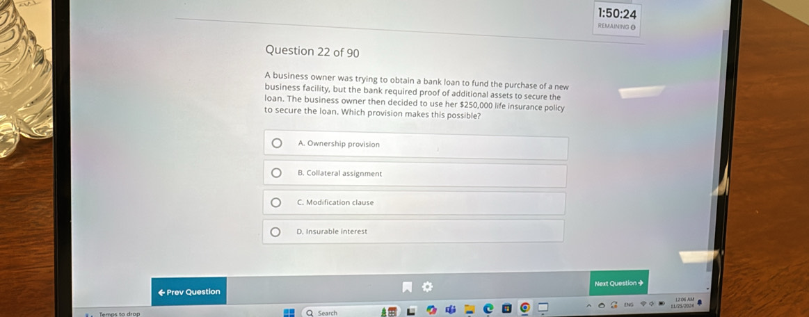 1:50:24 
REMAINING O
Question 22 of 90
A business owner was trying to obtain a bank loan to fund the purchase of a new
business facility, but the bank required proof of additional assets to secure the
loan. The business owner then decided to use her $250,000 life insurance policy
to secure the loan. Which provision makes this possible?
A. Ownership provision
B. Collateral assignment
C. Modification clause
D. Insurable interest
← Prev Question Next Question +
ENC 11/25/2024
Temps to drop Search