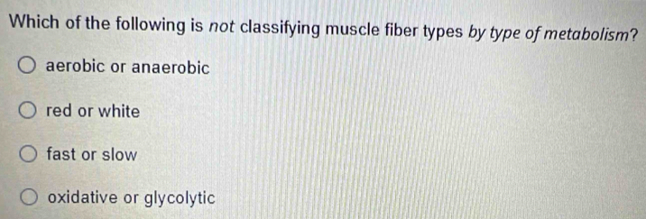 Which of the following is not classifying muscle fiber types by type of metabolism?
aerobic or anaerobic
red or white
fast or slow
oxidative or glycolytic