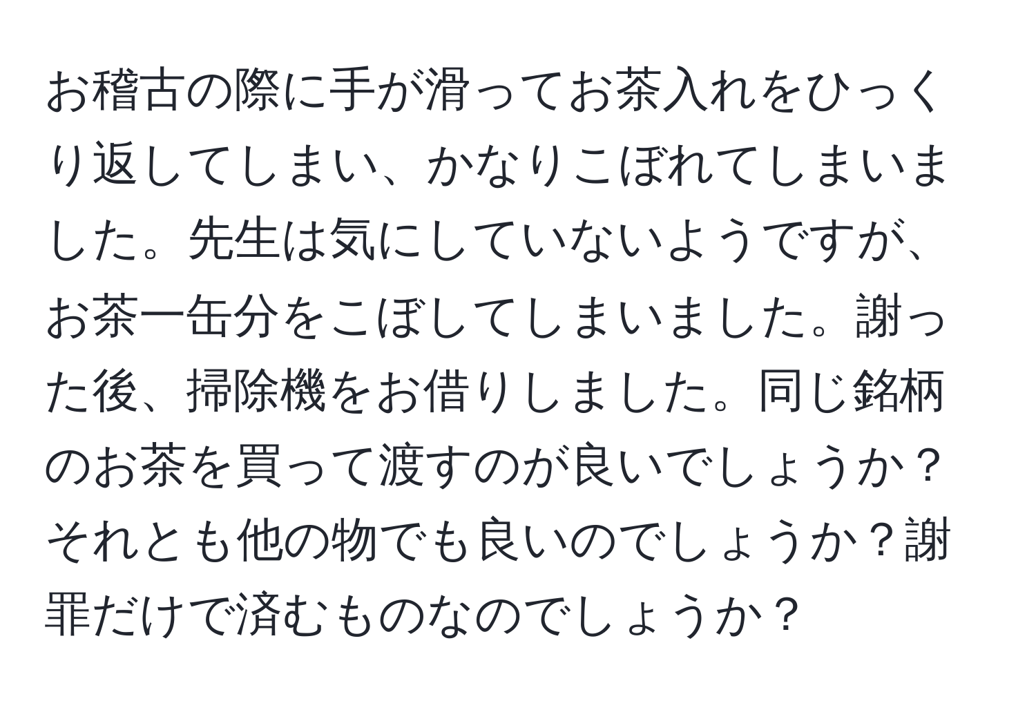 お稽古の際に手が滑ってお茶入れをひっくり返してしまい、かなりこぼれてしまいました。先生は気にしていないようですが、お茶一缶分をこぼしてしまいました。謝った後、掃除機をお借りしました。同じ銘柄のお茶を買って渡すのが良いでしょうか？それとも他の物でも良いのでしょうか？謝罪だけで済むものなのでしょうか？