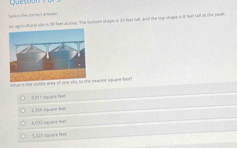 Select the correct answer.
An agricultural silo is 30 feet across. The bottom shape is 33 feet tall, and the top shape is 8 feet tall at the peak.
What is the visible area of nearest square foot?
3,911 square feet
2,356 square feet
6,032 square feet
5,325 square feet