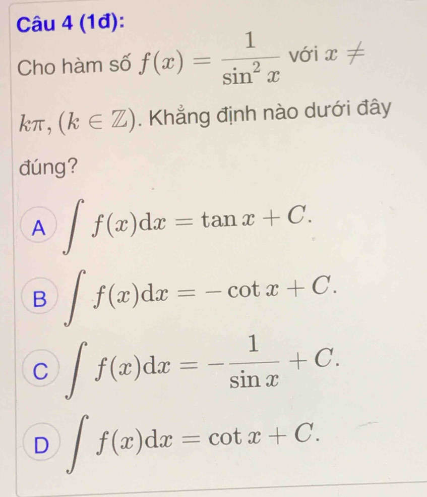 (1đ):
Cho hàm số f(x)= 1/sin^2x  với x!=
kπ ,(k∈ Z). Khẳng định nào dưới đây
đúng?
A ∈t f(x)dx=tan x+C.
B ∈t f(x)dx=-cot x+C.
C ∈t f(x)dx=- 1/sin x +C.
D ∈t f(x)dx=cot x+C.