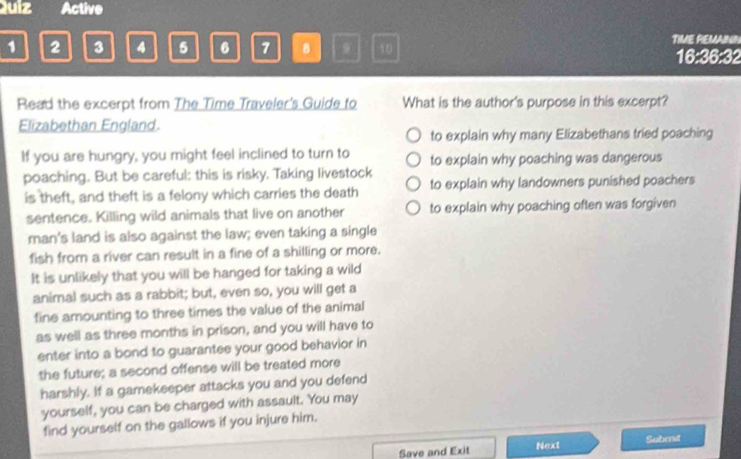 Quiz Active
1 2 3 4 5 6 7 B 9 10
TIME REMAINN
16:36:32
Read the excerpt from The Time Traveler's Guide to What is the author's purpose in this excerpt?
Elizabethan England.
to explain why many Elizabethans tried poaching
If you are hungry, you might feel inclined to turn to
to explain why poaching was dangerous
poaching. But be careful: this is risky. Taking livestock
is theft, and theft is a felony which carries the death to explain why landowners punished poachers
sentence. Killing wild animals that live on another to explain why poaching often was forgiven
man's land is also against the law; even taking a single
fish from a river can result in a fine of a shilling or more.
It is unlikely that you will be hanged for taking a wild
animal such as a rabbit; but, even so, you will get a
fine amounting to three times the value of the animal
as well as three months in prison, and you will have to
enter into a bond to guarantee your good behavior in
the future; a second offense will be treated more
harshly. If a gamekeeper attacks you and you defend
yourself, you can be charged with assault. You may
find yourself on the gallows if you injure him.
Save and Exit Next
Submt