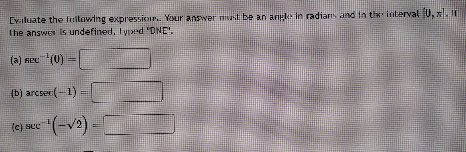 Evaluate the following expressions. Your answer must be an angle in radians and in the interval [0,π ]. . If 
the answer is undefined, typed "DNE". 
(a) sec^(-1)(0)=□
(b) arcsec (-1)=□
(c) sec^(-1)(-sqrt(2))=□