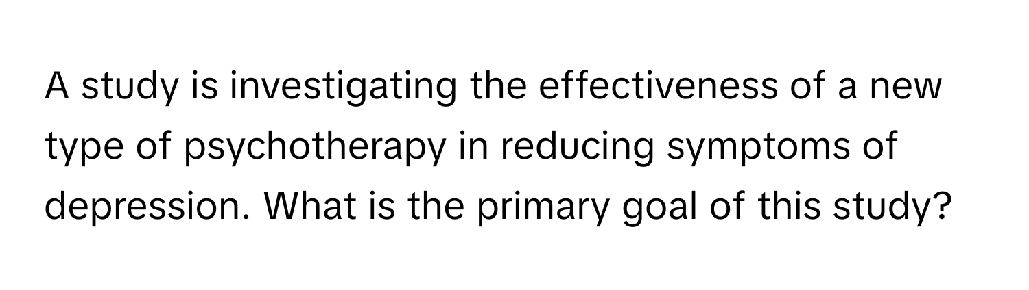 A study is investigating the effectiveness of a new type of psychotherapy in reducing symptoms of depression. What is the primary goal of this study?