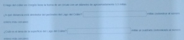 El lago del cráter en Oregón tiene la forma de un circulo con un diámetro de aproximadamente 5.5 millas
¿A que distancia está alrededor del perimetro del Lago del Cráter? millas (redondear al número
entero más cercano)
¿Cual es el área de la superficie del Lago del Cráter? □  x_1=)((alpha)°C) millas al cuadrado (redondeado al número
entero más cercano