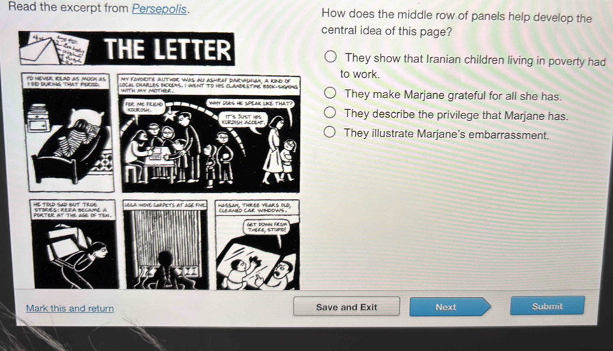 Read the excerpt from Persepolis. How does the middle row of panels help develop the
central idea of this page?
They show that Iranian children living in poverty had
to work.
They make Marjane grateful for all she has.
They describe the privilege that Marjane has.
They illustrate Marjane's embarrassment.
Mark this and return Save and Exit Next Submit