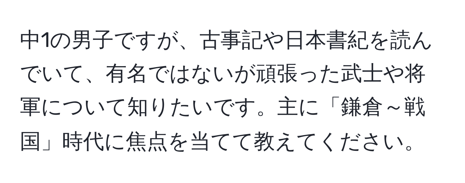 中1の男子ですが、古事記や日本書紀を読んでいて、有名ではないが頑張った武士や将軍について知りたいです。主に「鎌倉～戦国」時代に焦点を当てて教えてください。