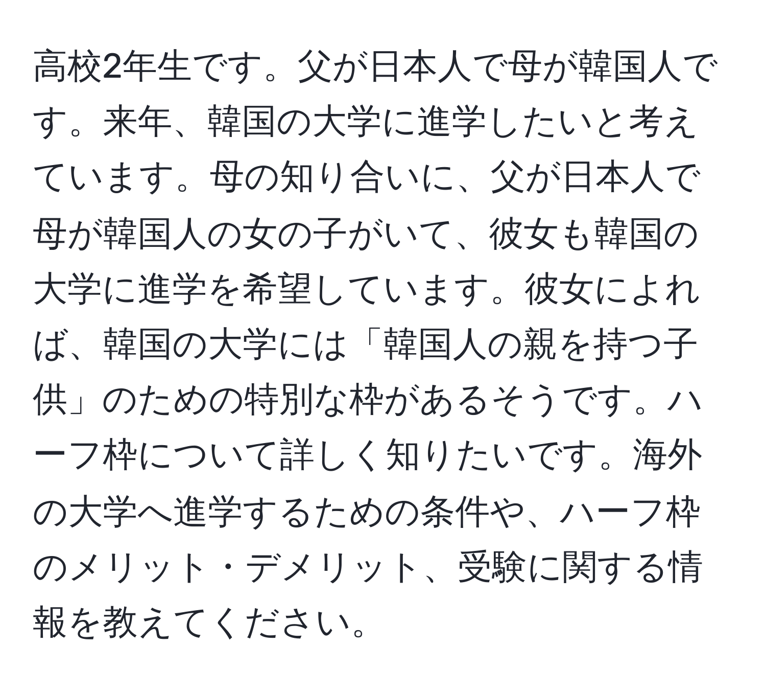 高校2年生です。父が日本人で母が韓国人です。来年、韓国の大学に進学したいと考えています。母の知り合いに、父が日本人で母が韓国人の女の子がいて、彼女も韓国の大学に進学を希望しています。彼女によれば、韓国の大学には「韓国人の親を持つ子供」のための特別な枠があるそうです。ハーフ枠について詳しく知りたいです。海外の大学へ進学するための条件や、ハーフ枠のメリット・デメリット、受験に関する情報を教えてください。